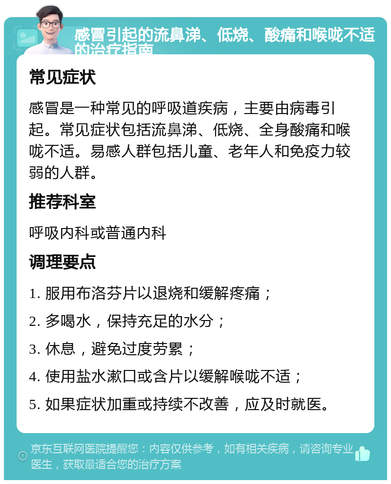 感冒引起的流鼻涕、低烧、酸痛和喉咙不适的治疗指南 常见症状 感冒是一种常见的呼吸道疾病，主要由病毒引起。常见症状包括流鼻涕、低烧、全身酸痛和喉咙不适。易感人群包括儿童、老年人和免疫力较弱的人群。 推荐科室 呼吸内科或普通内科 调理要点 1. 服用布洛芬片以退烧和缓解疼痛； 2. 多喝水，保持充足的水分； 3. 休息，避免过度劳累； 4. 使用盐水漱口或含片以缓解喉咙不适； 5. 如果症状加重或持续不改善，应及时就医。