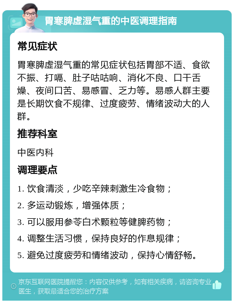 胃寒脾虚湿气重的中医调理指南 常见症状 胃寒脾虚湿气重的常见症状包括胃部不适、食欲不振、打嗝、肚子咕咕响、消化不良、口干舌燥、夜间口苦、易感冒、乏力等。易感人群主要是长期饮食不规律、过度疲劳、情绪波动大的人群。 推荐科室 中医内科 调理要点 1. 饮食清淡，少吃辛辣刺激生冷食物； 2. 多运动锻炼，增强体质； 3. 可以服用参苓白术颗粒等健脾药物； 4. 调整生活习惯，保持良好的作息规律； 5. 避免过度疲劳和情绪波动，保持心情舒畅。