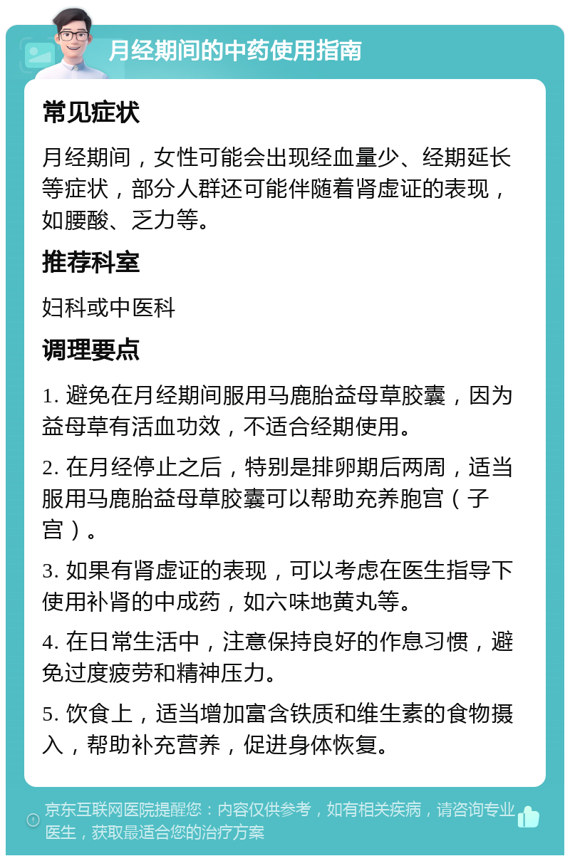 月经期间的中药使用指南 常见症状 月经期间，女性可能会出现经血量少、经期延长等症状，部分人群还可能伴随着肾虚证的表现，如腰酸、乏力等。 推荐科室 妇科或中医科 调理要点 1. 避免在月经期间服用马鹿胎益母草胶囊，因为益母草有活血功效，不适合经期使用。 2. 在月经停止之后，特别是排卵期后两周，适当服用马鹿胎益母草胶囊可以帮助充养胞宫（子宫）。 3. 如果有肾虚证的表现，可以考虑在医生指导下使用补肾的中成药，如六味地黄丸等。 4. 在日常生活中，注意保持良好的作息习惯，避免过度疲劳和精神压力。 5. 饮食上，适当增加富含铁质和维生素的食物摄入，帮助补充营养，促进身体恢复。