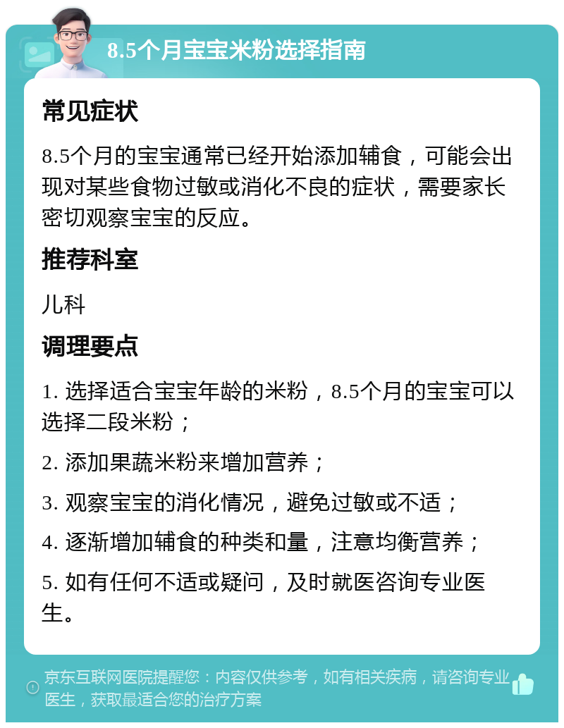 8.5个月宝宝米粉选择指南 常见症状 8.5个月的宝宝通常已经开始添加辅食，可能会出现对某些食物过敏或消化不良的症状，需要家长密切观察宝宝的反应。 推荐科室 儿科 调理要点 1. 选择适合宝宝年龄的米粉，8.5个月的宝宝可以选择二段米粉； 2. 添加果蔬米粉来增加营养； 3. 观察宝宝的消化情况，避免过敏或不适； 4. 逐渐增加辅食的种类和量，注意均衡营养； 5. 如有任何不适或疑问，及时就医咨询专业医生。