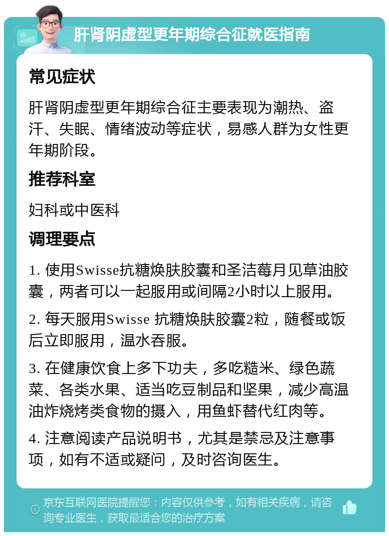 肝肾阴虚型更年期综合征就医指南 常见症状 肝肾阴虚型更年期综合征主要表现为潮热、盗汗、失眠、情绪波动等症状，易感人群为女性更年期阶段。 推荐科室 妇科或中医科 调理要点 1. 使用Swisse抗糖焕肤胶囊和圣洁莓月见草油胶囊，两者可以一起服用或间隔2小时以上服用。 2. 每天服用Swisse 抗糖焕肤胶囊2粒，随餐或饭后立即服用，温水吞服。 3. 在健康饮食上多下功夫，多吃糙米、绿色蔬菜、各类水果、适当吃豆制品和坚果，减少高温油炸烧烤类食物的摄入，用鱼虾替代红肉等。 4. 注意阅读产品说明书，尤其是禁忌及注意事项，如有不适或疑问，及时咨询医生。