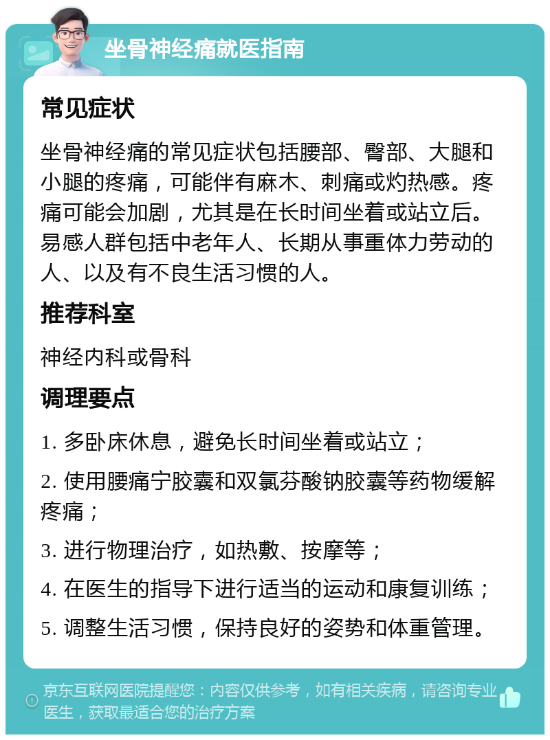 坐骨神经痛就医指南 常见症状 坐骨神经痛的常见症状包括腰部、臀部、大腿和小腿的疼痛，可能伴有麻木、刺痛或灼热感。疼痛可能会加剧，尤其是在长时间坐着或站立后。易感人群包括中老年人、长期从事重体力劳动的人、以及有不良生活习惯的人。 推荐科室 神经内科或骨科 调理要点 1. 多卧床休息，避免长时间坐着或站立； 2. 使用腰痛宁胶囊和双氯芬酸钠胶囊等药物缓解疼痛； 3. 进行物理治疗，如热敷、按摩等； 4. 在医生的指导下进行适当的运动和康复训练； 5. 调整生活习惯，保持良好的姿势和体重管理。