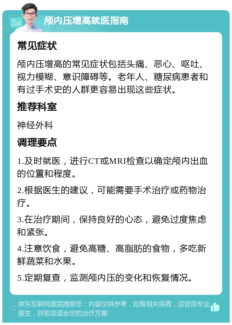 颅内压增高就医指南 常见症状 颅内压增高的常见症状包括头痛、恶心、呕吐、视力模糊、意识障碍等。老年人、糖尿病患者和有过手术史的人群更容易出现这些症状。 推荐科室 神经外科 调理要点 1.及时就医，进行CT或MRI检查以确定颅内出血的位置和程度。 2.根据医生的建议，可能需要手术治疗或药物治疗。 3.在治疗期间，保持良好的心态，避免过度焦虑和紧张。 4.注意饮食，避免高糖、高脂肪的食物，多吃新鲜蔬菜和水果。 5.定期复查，监测颅内压的变化和恢复情况。