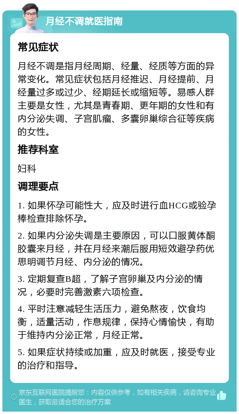 月经不调就医指南 常见症状 月经不调是指月经周期、经量、经质等方面的异常变化。常见症状包括月经推迟、月经提前、月经量过多或过少、经期延长或缩短等。易感人群主要是女性，尤其是青春期、更年期的女性和有内分泌失调、子宫肌瘤、多囊卵巢综合征等疾病的女性。 推荐科室 妇科 调理要点 1. 如果怀孕可能性大，应及时进行血HCG或验孕棒检查排除怀孕。 2. 如果内分泌失调是主要原因，可以口服黄体酮胶囊来月经，并在月经来潮后服用短效避孕药优思明调节月经、内分泌的情况。 3. 定期复查B超，了解子宫卵巢及内分泌的情况，必要时完善激素六项检查。 4. 平时注意减轻生活压力，避免熬夜，饮食均衡，适量活动，作息规律，保持心情愉快，有助于维持内分泌正常，月经正常。 5. 如果症状持续或加重，应及时就医，接受专业的治疗和指导。