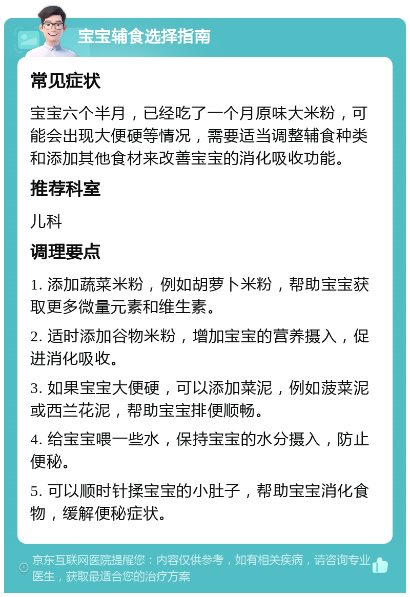 宝宝辅食选择指南 常见症状 宝宝六个半月，已经吃了一个月原味大米粉，可能会出现大便硬等情况，需要适当调整辅食种类和添加其他食材来改善宝宝的消化吸收功能。 推荐科室 儿科 调理要点 1. 添加蔬菜米粉，例如胡萝卜米粉，帮助宝宝获取更多微量元素和维生素。 2. 适时添加谷物米粉，增加宝宝的营养摄入，促进消化吸收。 3. 如果宝宝大便硬，可以添加菜泥，例如菠菜泥或西兰花泥，帮助宝宝排便顺畅。 4. 给宝宝喂一些水，保持宝宝的水分摄入，防止便秘。 5. 可以顺时针揉宝宝的小肚子，帮助宝宝消化食物，缓解便秘症状。