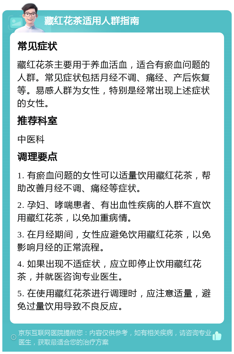 藏红花茶适用人群指南 常见症状 藏红花茶主要用于养血活血，适合有瘀血问题的人群。常见症状包括月经不调、痛经、产后恢复等。易感人群为女性，特别是经常出现上述症状的女性。 推荐科室 中医科 调理要点 1. 有瘀血问题的女性可以适量饮用藏红花茶，帮助改善月经不调、痛经等症状。 2. 孕妇、哮喘患者、有出血性疾病的人群不宜饮用藏红花茶，以免加重病情。 3. 在月经期间，女性应避免饮用藏红花茶，以免影响月经的正常流程。 4. 如果出现不适症状，应立即停止饮用藏红花茶，并就医咨询专业医生。 5. 在使用藏红花茶进行调理时，应注意适量，避免过量饮用导致不良反应。