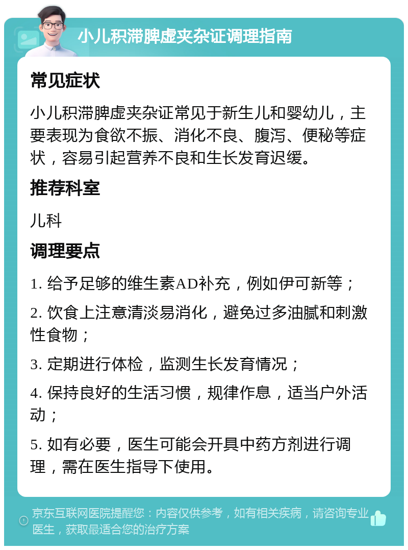 小儿积滞脾虚夹杂证调理指南 常见症状 小儿积滞脾虚夹杂证常见于新生儿和婴幼儿，主要表现为食欲不振、消化不良、腹泻、便秘等症状，容易引起营养不良和生长发育迟缓。 推荐科室 儿科 调理要点 1. 给予足够的维生素AD补充，例如伊可新等； 2. 饮食上注意清淡易消化，避免过多油腻和刺激性食物； 3. 定期进行体检，监测生长发育情况； 4. 保持良好的生活习惯，规律作息，适当户外活动； 5. 如有必要，医生可能会开具中药方剂进行调理，需在医生指导下使用。