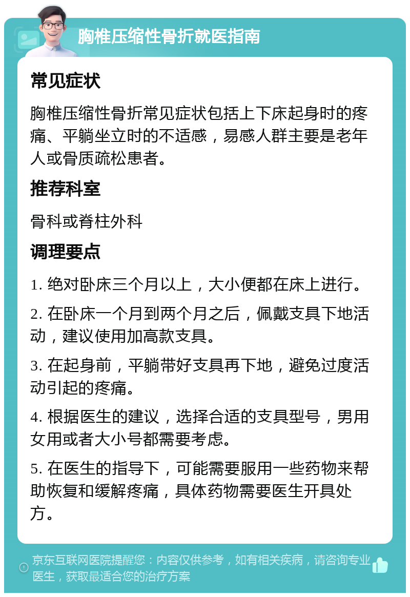 胸椎压缩性骨折就医指南 常见症状 胸椎压缩性骨折常见症状包括上下床起身时的疼痛、平躺坐立时的不适感，易感人群主要是老年人或骨质疏松患者。 推荐科室 骨科或脊柱外科 调理要点 1. 绝对卧床三个月以上，大小便都在床上进行。 2. 在卧床一个月到两个月之后，佩戴支具下地活动，建议使用加高款支具。 3. 在起身前，平躺带好支具再下地，避免过度活动引起的疼痛。 4. 根据医生的建议，选择合适的支具型号，男用女用或者大小号都需要考虑。 5. 在医生的指导下，可能需要服用一些药物来帮助恢复和缓解疼痛，具体药物需要医生开具处方。