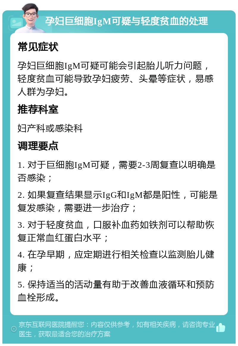 孕妇巨细胞IgM可疑与轻度贫血的处理 常见症状 孕妇巨细胞IgM可疑可能会引起胎儿听力问题，轻度贫血可能导致孕妇疲劳、头晕等症状，易感人群为孕妇。 推荐科室 妇产科或感染科 调理要点 1. 对于巨细胞IgM可疑，需要2-3周复查以明确是否感染； 2. 如果复查结果显示IgG和IgM都是阳性，可能是复发感染，需要进一步治疗； 3. 对于轻度贫血，口服补血药如铁剂可以帮助恢复正常血红蛋白水平； 4. 在孕早期，应定期进行相关检查以监测胎儿健康； 5. 保持适当的活动量有助于改善血液循环和预防血栓形成。