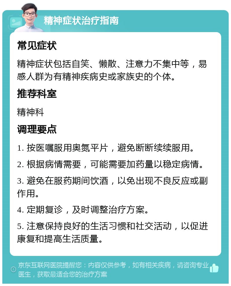 精神症状治疗指南 常见症状 精神症状包括自笑、懒散、注意力不集中等，易感人群为有精神疾病史或家族史的个体。 推荐科室 精神科 调理要点 1. 按医嘱服用奥氮平片，避免断断续续服用。 2. 根据病情需要，可能需要加药量以稳定病情。 3. 避免在服药期间饮酒，以免出现不良反应或副作用。 4. 定期复诊，及时调整治疗方案。 5. 注意保持良好的生活习惯和社交活动，以促进康复和提高生活质量。