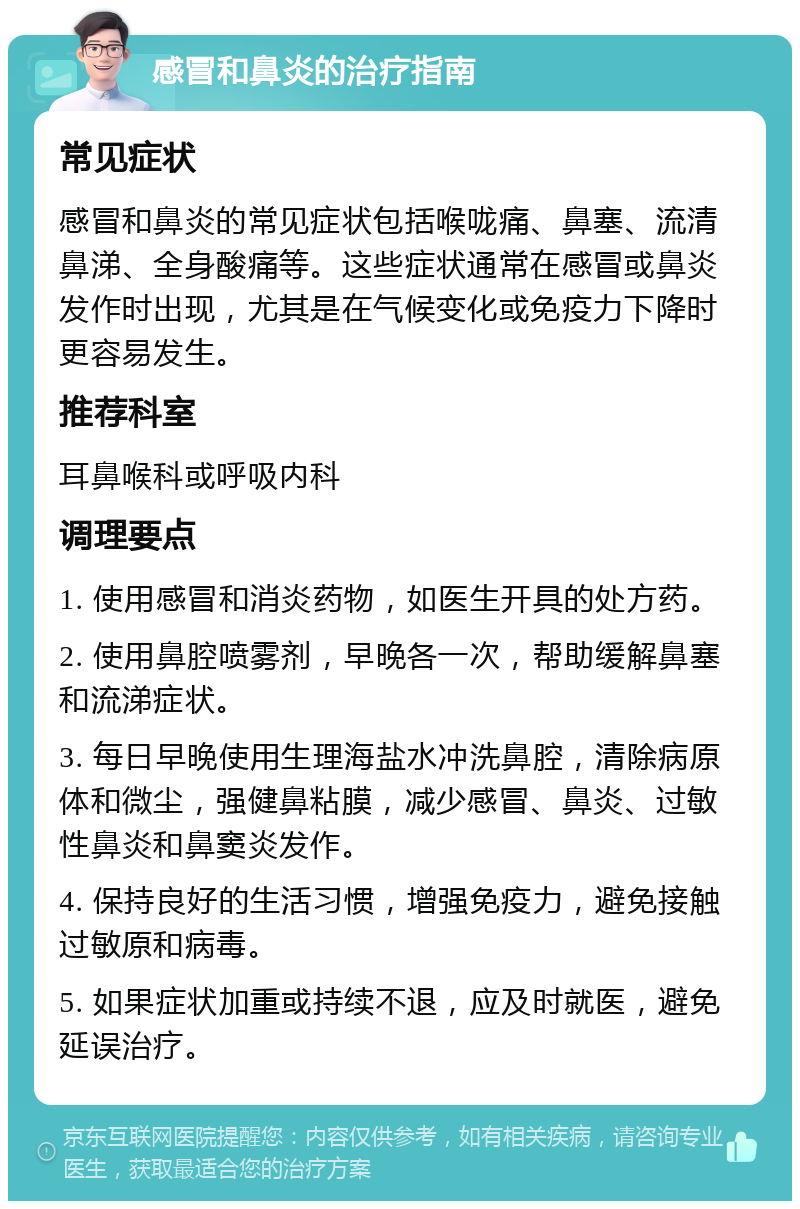 感冒和鼻炎的治疗指南 常见症状 感冒和鼻炎的常见症状包括喉咙痛、鼻塞、流清鼻涕、全身酸痛等。这些症状通常在感冒或鼻炎发作时出现，尤其是在气候变化或免疫力下降时更容易发生。 推荐科室 耳鼻喉科或呼吸内科 调理要点 1. 使用感冒和消炎药物，如医生开具的处方药。 2. 使用鼻腔喷雾剂，早晚各一次，帮助缓解鼻塞和流涕症状。 3. 每日早晚使用生理海盐水冲洗鼻腔，清除病原体和微尘，强健鼻粘膜，减少感冒、鼻炎、过敏性鼻炎和鼻窦炎发作。 4. 保持良好的生活习惯，增强免疫力，避免接触过敏原和病毒。 5. 如果症状加重或持续不退，应及时就医，避免延误治疗。