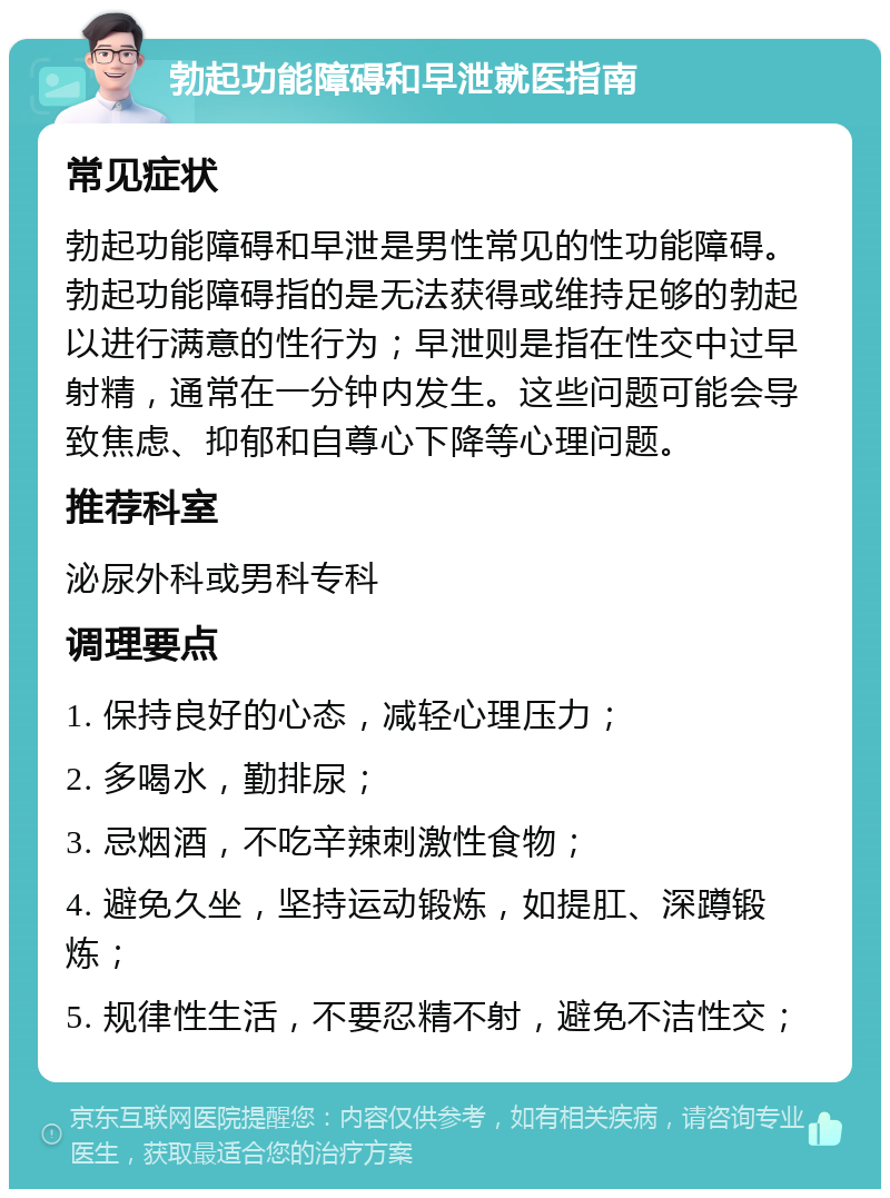 勃起功能障碍和早泄就医指南 常见症状 勃起功能障碍和早泄是男性常见的性功能障碍。勃起功能障碍指的是无法获得或维持足够的勃起以进行满意的性行为；早泄则是指在性交中过早射精，通常在一分钟内发生。这些问题可能会导致焦虑、抑郁和自尊心下降等心理问题。 推荐科室 泌尿外科或男科专科 调理要点 1. 保持良好的心态，减轻心理压力； 2. 多喝水，勤排尿； 3. 忌烟酒，不吃辛辣刺激性食物； 4. 避免久坐，坚持运动锻炼，如提肛、深蹲锻炼； 5. 规律性生活，不要忍精不射，避免不洁性交；