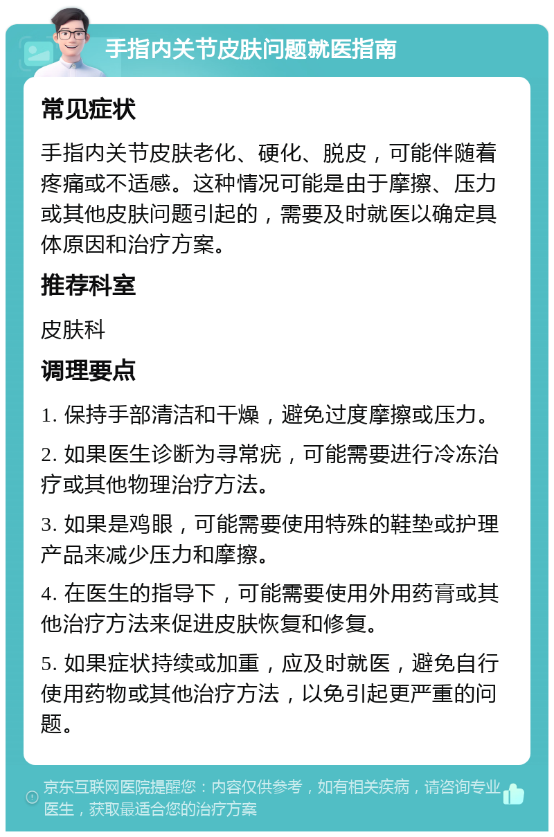 手指内关节皮肤问题就医指南 常见症状 手指内关节皮肤老化、硬化、脱皮，可能伴随着疼痛或不适感。这种情况可能是由于摩擦、压力或其他皮肤问题引起的，需要及时就医以确定具体原因和治疗方案。 推荐科室 皮肤科 调理要点 1. 保持手部清洁和干燥，避免过度摩擦或压力。 2. 如果医生诊断为寻常疣，可能需要进行冷冻治疗或其他物理治疗方法。 3. 如果是鸡眼，可能需要使用特殊的鞋垫或护理产品来减少压力和摩擦。 4. 在医生的指导下，可能需要使用外用药膏或其他治疗方法来促进皮肤恢复和修复。 5. 如果症状持续或加重，应及时就医，避免自行使用药物或其他治疗方法，以免引起更严重的问题。