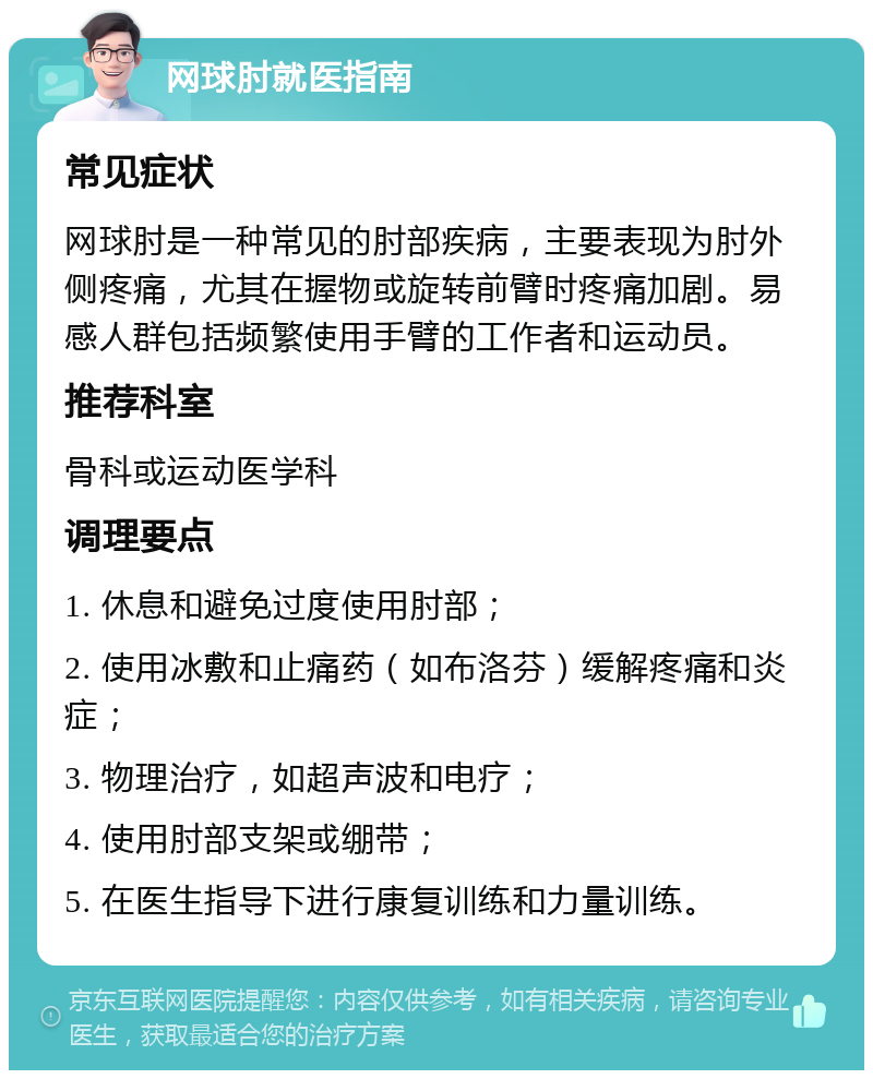 网球肘就医指南 常见症状 网球肘是一种常见的肘部疾病，主要表现为肘外侧疼痛，尤其在握物或旋转前臂时疼痛加剧。易感人群包括频繁使用手臂的工作者和运动员。 推荐科室 骨科或运动医学科 调理要点 1. 休息和避免过度使用肘部； 2. 使用冰敷和止痛药（如布洛芬）缓解疼痛和炎症； 3. 物理治疗，如超声波和电疗； 4. 使用肘部支架或绷带； 5. 在医生指导下进行康复训练和力量训练。