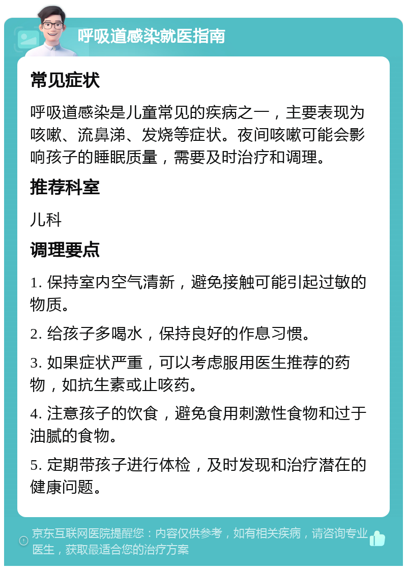 呼吸道感染就医指南 常见症状 呼吸道感染是儿童常见的疾病之一，主要表现为咳嗽、流鼻涕、发烧等症状。夜间咳嗽可能会影响孩子的睡眠质量，需要及时治疗和调理。 推荐科室 儿科 调理要点 1. 保持室内空气清新，避免接触可能引起过敏的物质。 2. 给孩子多喝水，保持良好的作息习惯。 3. 如果症状严重，可以考虑服用医生推荐的药物，如抗生素或止咳药。 4. 注意孩子的饮食，避免食用刺激性食物和过于油腻的食物。 5. 定期带孩子进行体检，及时发现和治疗潜在的健康问题。