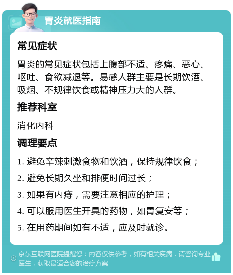 胃炎就医指南 常见症状 胃炎的常见症状包括上腹部不适、疼痛、恶心、呕吐、食欲减退等。易感人群主要是长期饮酒、吸烟、不规律饮食或精神压力大的人群。 推荐科室 消化内科 调理要点 1. 避免辛辣刺激食物和饮酒，保持规律饮食； 2. 避免长期久坐和排便时间过长； 3. 如果有内痔，需要注意相应的护理； 4. 可以服用医生开具的药物，如胃复安等； 5. 在用药期间如有不适，应及时就诊。