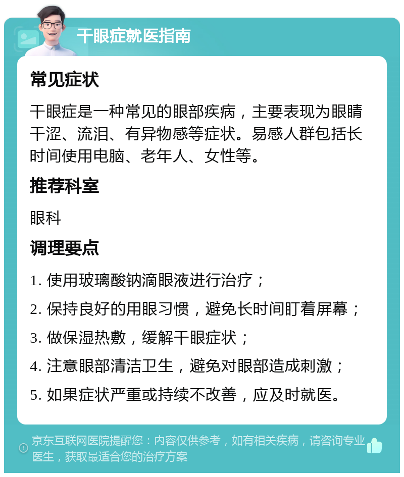 干眼症就医指南 常见症状 干眼症是一种常见的眼部疾病，主要表现为眼睛干涩、流泪、有异物感等症状。易感人群包括长时间使用电脑、老年人、女性等。 推荐科室 眼科 调理要点 1. 使用玻璃酸钠滴眼液进行治疗； 2. 保持良好的用眼习惯，避免长时间盯着屏幕； 3. 做保湿热敷，缓解干眼症状； 4. 注意眼部清洁卫生，避免对眼部造成刺激； 5. 如果症状严重或持续不改善，应及时就医。