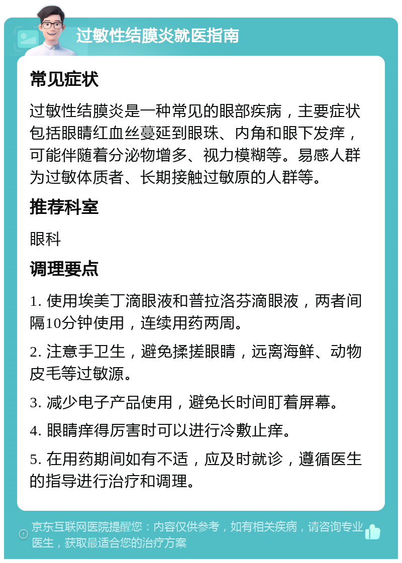 过敏性结膜炎就医指南 常见症状 过敏性结膜炎是一种常见的眼部疾病，主要症状包括眼睛红血丝蔓延到眼珠、内角和眼下发痒，可能伴随着分泌物增多、视力模糊等。易感人群为过敏体质者、长期接触过敏原的人群等。 推荐科室 眼科 调理要点 1. 使用埃美丁滴眼液和普拉洛芬滴眼液，两者间隔10分钟使用，连续用药两周。 2. 注意手卫生，避免揉搓眼睛，远离海鲜、动物皮毛等过敏源。 3. 减少电子产品使用，避免长时间盯着屏幕。 4. 眼睛痒得厉害时可以进行冷敷止痒。 5. 在用药期间如有不适，应及时就诊，遵循医生的指导进行治疗和调理。