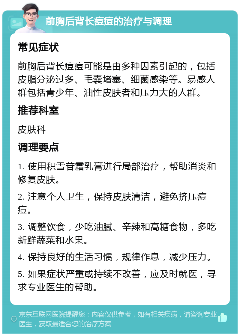 前胸后背长痘痘的治疗与调理 常见症状 前胸后背长痘痘可能是由多种因素引起的，包括皮脂分泌过多、毛囊堵塞、细菌感染等。易感人群包括青少年、油性皮肤者和压力大的人群。 推荐科室 皮肤科 调理要点 1. 使用积雪苷霜乳膏进行局部治疗，帮助消炎和修复皮肤。 2. 注意个人卫生，保持皮肤清洁，避免挤压痘痘。 3. 调整饮食，少吃油腻、辛辣和高糖食物，多吃新鲜蔬菜和水果。 4. 保持良好的生活习惯，规律作息，减少压力。 5. 如果症状严重或持续不改善，应及时就医，寻求专业医生的帮助。