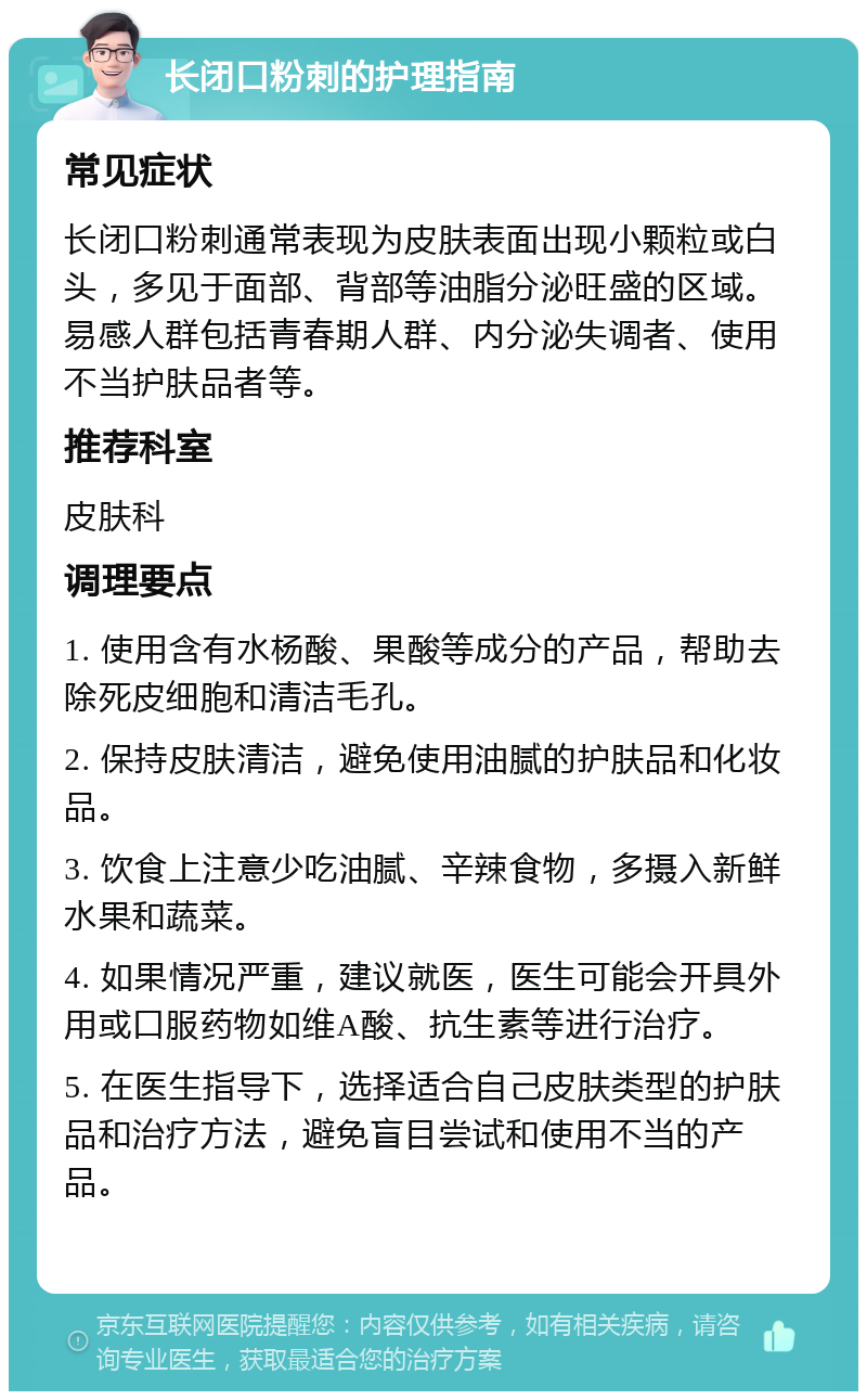 长闭口粉刺的护理指南 常见症状 长闭口粉刺通常表现为皮肤表面出现小颗粒或白头，多见于面部、背部等油脂分泌旺盛的区域。易感人群包括青春期人群、内分泌失调者、使用不当护肤品者等。 推荐科室 皮肤科 调理要点 1. 使用含有水杨酸、果酸等成分的产品，帮助去除死皮细胞和清洁毛孔。 2. 保持皮肤清洁，避免使用油腻的护肤品和化妆品。 3. 饮食上注意少吃油腻、辛辣食物，多摄入新鲜水果和蔬菜。 4. 如果情况严重，建议就医，医生可能会开具外用或口服药物如维A酸、抗生素等进行治疗。 5. 在医生指导下，选择适合自己皮肤类型的护肤品和治疗方法，避免盲目尝试和使用不当的产品。