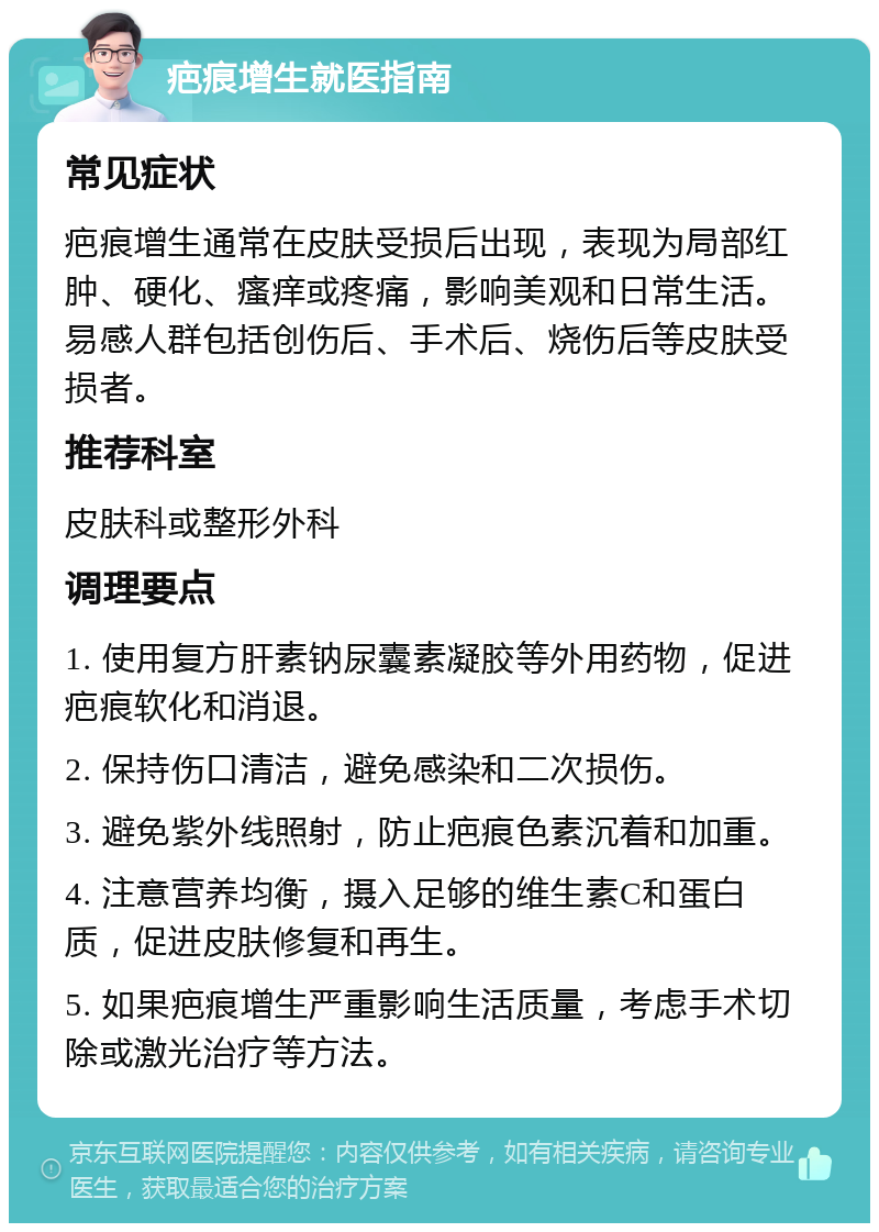 疤痕增生就医指南 常见症状 疤痕增生通常在皮肤受损后出现，表现为局部红肿、硬化、瘙痒或疼痛，影响美观和日常生活。易感人群包括创伤后、手术后、烧伤后等皮肤受损者。 推荐科室 皮肤科或整形外科 调理要点 1. 使用复方肝素钠尿囊素凝胶等外用药物，促进疤痕软化和消退。 2. 保持伤口清洁，避免感染和二次损伤。 3. 避免紫外线照射，防止疤痕色素沉着和加重。 4. 注意营养均衡，摄入足够的维生素C和蛋白质，促进皮肤修复和再生。 5. 如果疤痕增生严重影响生活质量，考虑手术切除或激光治疗等方法。