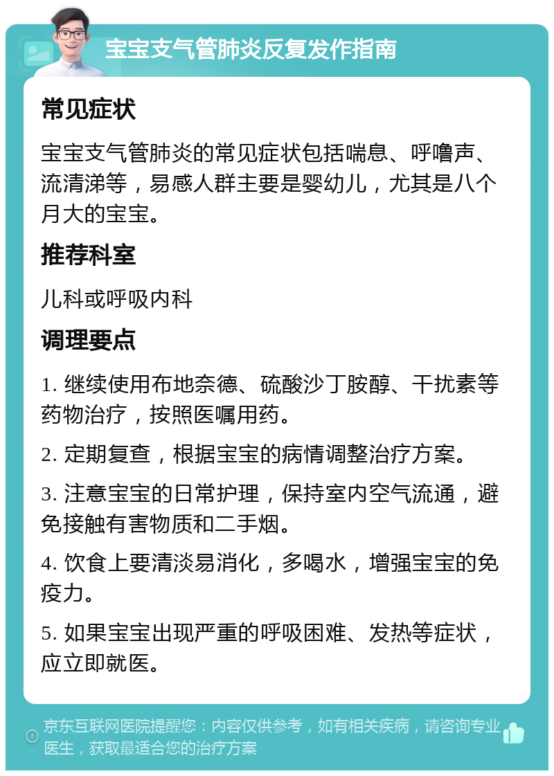 宝宝支气管肺炎反复发作指南 常见症状 宝宝支气管肺炎的常见症状包括喘息、呼噜声、流清涕等，易感人群主要是婴幼儿，尤其是八个月大的宝宝。 推荐科室 儿科或呼吸内科 调理要点 1. 继续使用布地奈德、硫酸沙丁胺醇、干扰素等药物治疗，按照医嘱用药。 2. 定期复查，根据宝宝的病情调整治疗方案。 3. 注意宝宝的日常护理，保持室内空气流通，避免接触有害物质和二手烟。 4. 饮食上要清淡易消化，多喝水，增强宝宝的免疫力。 5. 如果宝宝出现严重的呼吸困难、发热等症状，应立即就医。