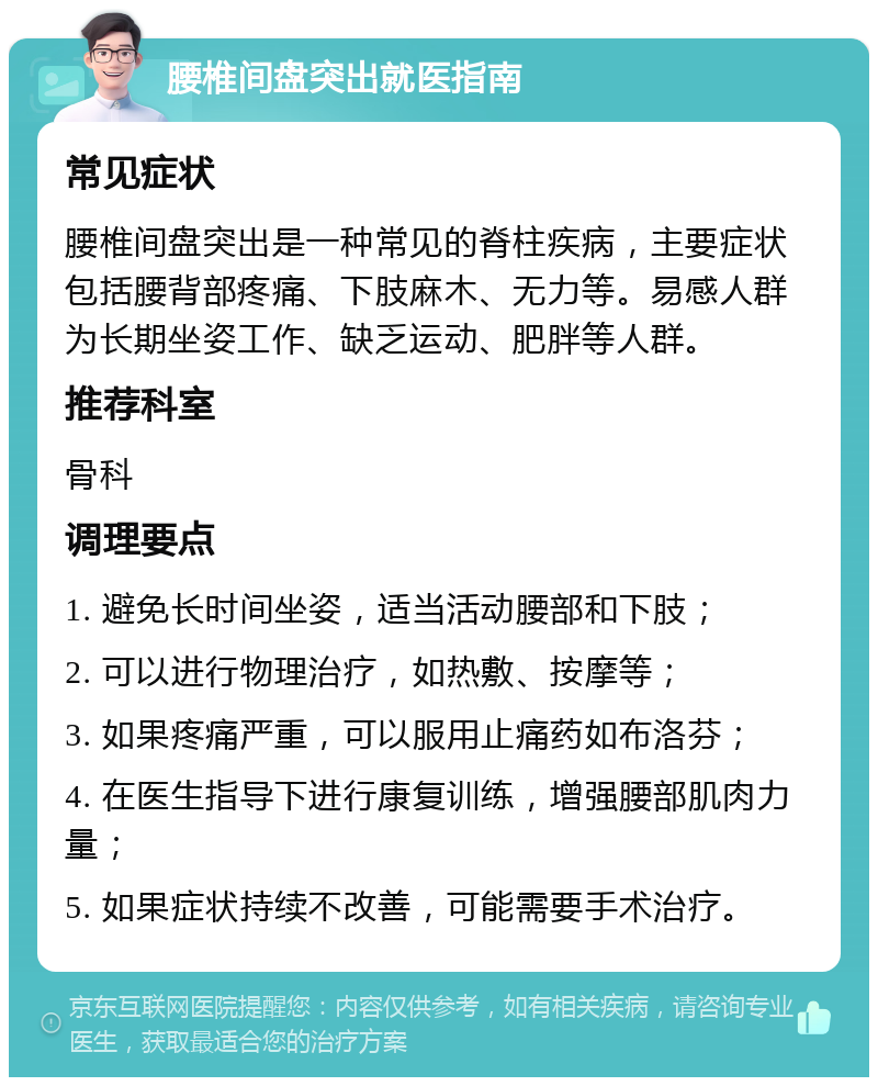 腰椎间盘突出就医指南 常见症状 腰椎间盘突出是一种常见的脊柱疾病，主要症状包括腰背部疼痛、下肢麻木、无力等。易感人群为长期坐姿工作、缺乏运动、肥胖等人群。 推荐科室 骨科 调理要点 1. 避免长时间坐姿，适当活动腰部和下肢； 2. 可以进行物理治疗，如热敷、按摩等； 3. 如果疼痛严重，可以服用止痛药如布洛芬； 4. 在医生指导下进行康复训练，增强腰部肌肉力量； 5. 如果症状持续不改善，可能需要手术治疗。