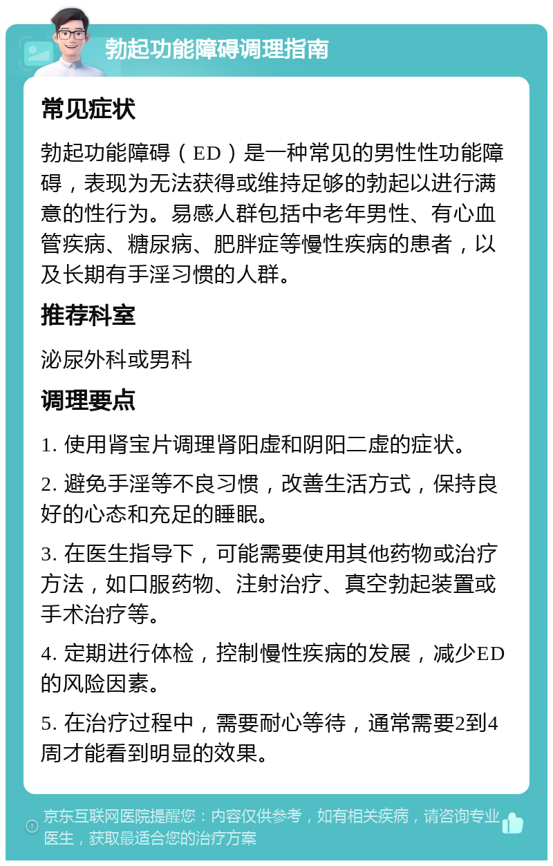 勃起功能障碍调理指南 常见症状 勃起功能障碍（ED）是一种常见的男性性功能障碍，表现为无法获得或维持足够的勃起以进行满意的性行为。易感人群包括中老年男性、有心血管疾病、糖尿病、肥胖症等慢性疾病的患者，以及长期有手淫习惯的人群。 推荐科室 泌尿外科或男科 调理要点 1. 使用肾宝片调理肾阳虚和阴阳二虚的症状。 2. 避免手淫等不良习惯，改善生活方式，保持良好的心态和充足的睡眠。 3. 在医生指导下，可能需要使用其他药物或治疗方法，如口服药物、注射治疗、真空勃起装置或手术治疗等。 4. 定期进行体检，控制慢性疾病的发展，减少ED的风险因素。 5. 在治疗过程中，需要耐心等待，通常需要2到4周才能看到明显的效果。