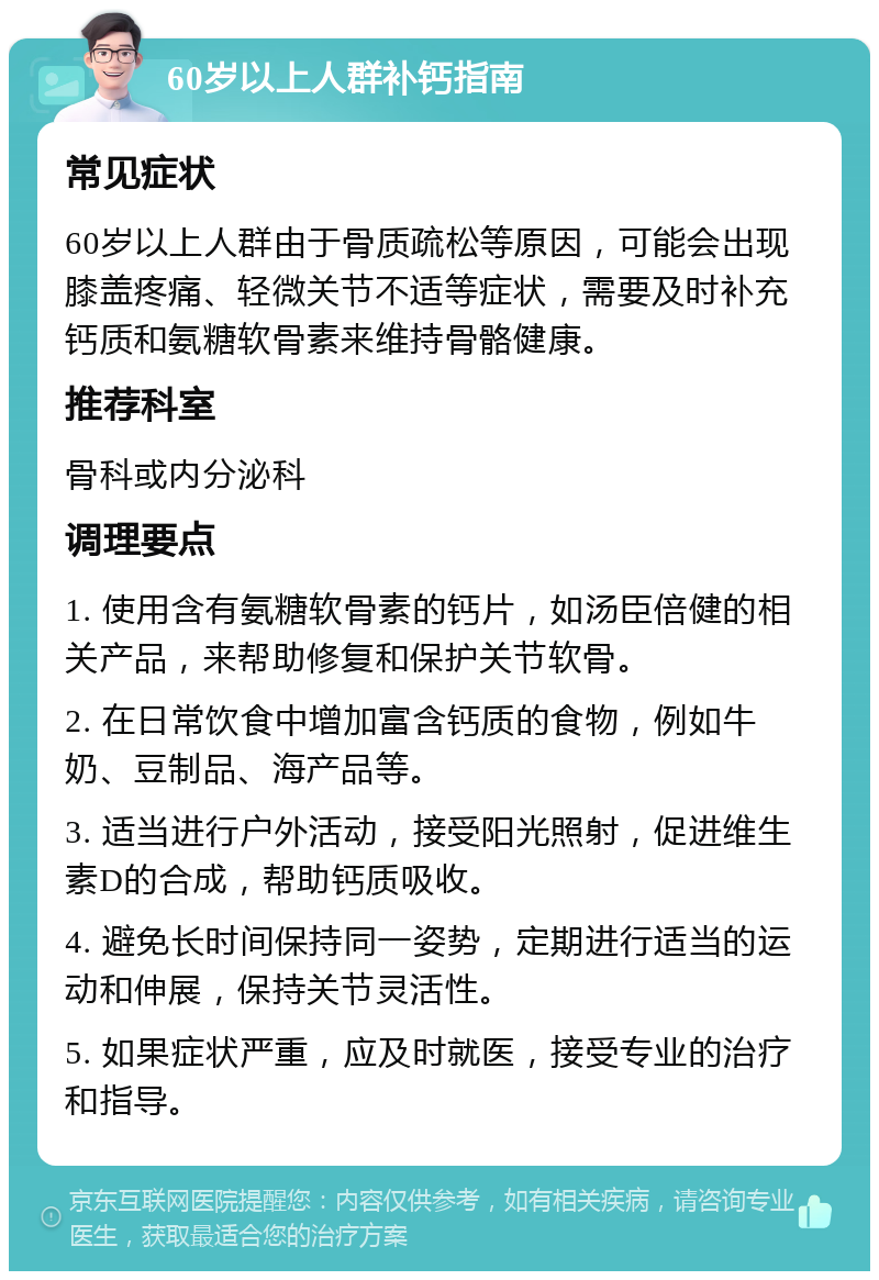 60岁以上人群补钙指南 常见症状 60岁以上人群由于骨质疏松等原因，可能会出现膝盖疼痛、轻微关节不适等症状，需要及时补充钙质和氨糖软骨素来维持骨骼健康。 推荐科室 骨科或内分泌科 调理要点 1. 使用含有氨糖软骨素的钙片，如汤臣倍健的相关产品，来帮助修复和保护关节软骨。 2. 在日常饮食中增加富含钙质的食物，例如牛奶、豆制品、海产品等。 3. 适当进行户外活动，接受阳光照射，促进维生素D的合成，帮助钙质吸收。 4. 避免长时间保持同一姿势，定期进行适当的运动和伸展，保持关节灵活性。 5. 如果症状严重，应及时就医，接受专业的治疗和指导。