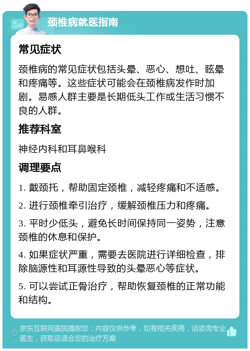 颈椎病就医指南 常见症状 颈椎病的常见症状包括头晕、恶心、想吐、眩晕和疼痛等。这些症状可能会在颈椎病发作时加剧。易感人群主要是长期低头工作或生活习惯不良的人群。 推荐科室 神经内科和耳鼻喉科 调理要点 1. 戴颈托，帮助固定颈椎，减轻疼痛和不适感。 2. 进行颈椎牵引治疗，缓解颈椎压力和疼痛。 3. 平时少低头，避免长时间保持同一姿势，注意颈椎的休息和保护。 4. 如果症状严重，需要去医院进行详细检查，排除脑源性和耳源性导致的头晕恶心等症状。 5. 可以尝试正骨治疗，帮助恢复颈椎的正常功能和结构。