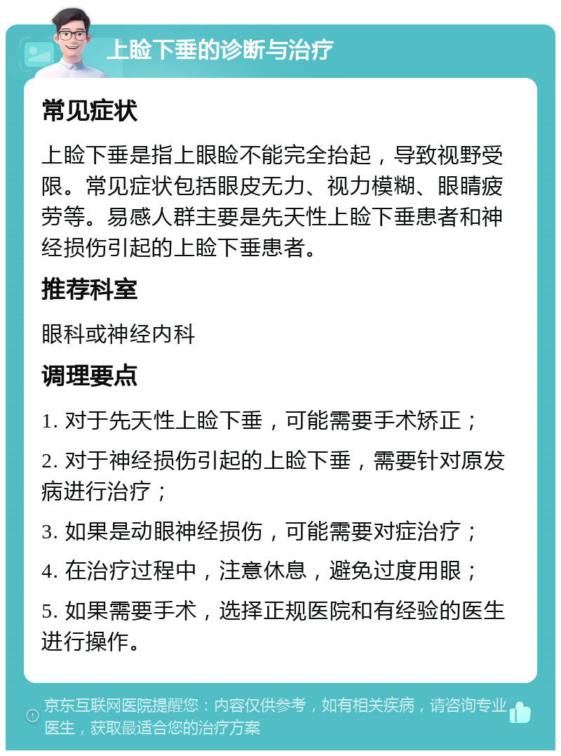 上睑下垂的诊断与治疗 常见症状 上睑下垂是指上眼睑不能完全抬起，导致视野受限。常见症状包括眼皮无力、视力模糊、眼睛疲劳等。易感人群主要是先天性上睑下垂患者和神经损伤引起的上睑下垂患者。 推荐科室 眼科或神经内科 调理要点 1. 对于先天性上睑下垂，可能需要手术矫正； 2. 对于神经损伤引起的上睑下垂，需要针对原发病进行治疗； 3. 如果是动眼神经损伤，可能需要对症治疗； 4. 在治疗过程中，注意休息，避免过度用眼； 5. 如果需要手术，选择正规医院和有经验的医生进行操作。