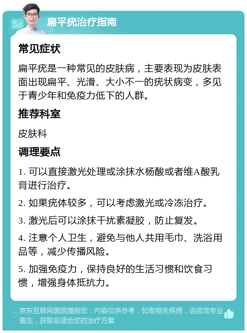 扁平疣治疗指南 常见症状 扁平疣是一种常见的皮肤病，主要表现为皮肤表面出现扁平、光滑、大小不一的疣状病变，多见于青少年和免疫力低下的人群。 推荐科室 皮肤科 调理要点 1. 可以直接激光处理或涂抹水杨酸或者维A酸乳膏进行治疗。 2. 如果疣体较多，可以考虑激光或冷冻治疗。 3. 激光后可以涂抹干扰素凝胶，防止复发。 4. 注意个人卫生，避免与他人共用毛巾、洗浴用品等，减少传播风险。 5. 加强免疫力，保持良好的生活习惯和饮食习惯，增强身体抵抗力。