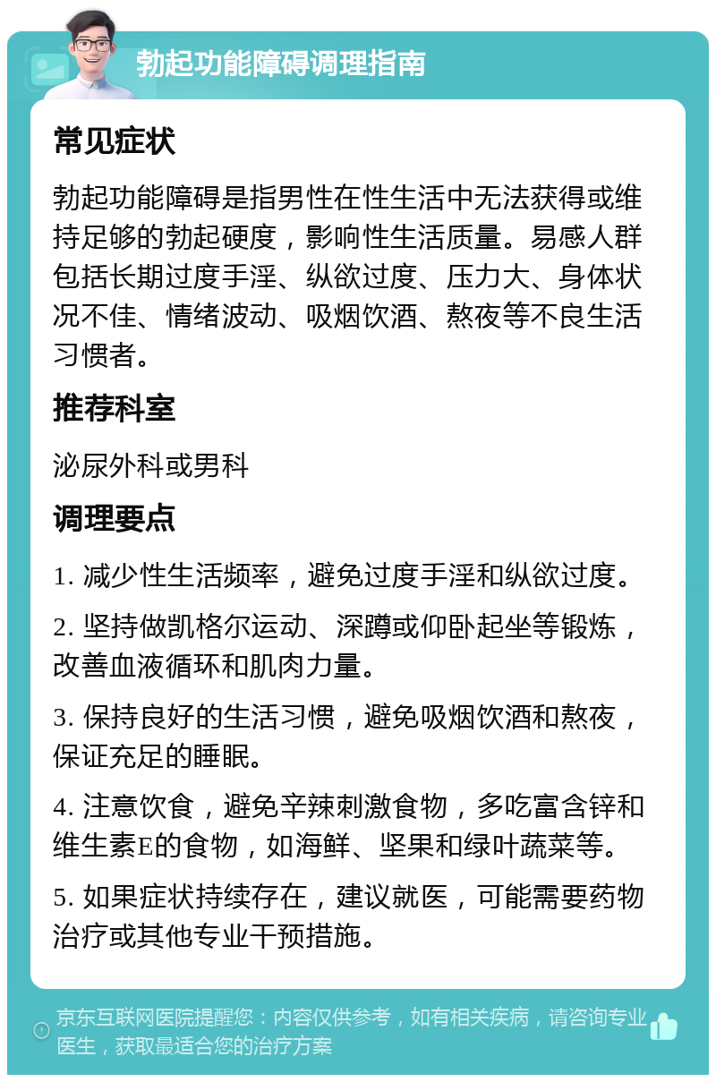 勃起功能障碍调理指南 常见症状 勃起功能障碍是指男性在性生活中无法获得或维持足够的勃起硬度，影响性生活质量。易感人群包括长期过度手淫、纵欲过度、压力大、身体状况不佳、情绪波动、吸烟饮酒、熬夜等不良生活习惯者。 推荐科室 泌尿外科或男科 调理要点 1. 减少性生活频率，避免过度手淫和纵欲过度。 2. 坚持做凯格尔运动、深蹲或仰卧起坐等锻炼，改善血液循环和肌肉力量。 3. 保持良好的生活习惯，避免吸烟饮酒和熬夜，保证充足的睡眠。 4. 注意饮食，避免辛辣刺激食物，多吃富含锌和维生素E的食物，如海鲜、坚果和绿叶蔬菜等。 5. 如果症状持续存在，建议就医，可能需要药物治疗或其他专业干预措施。