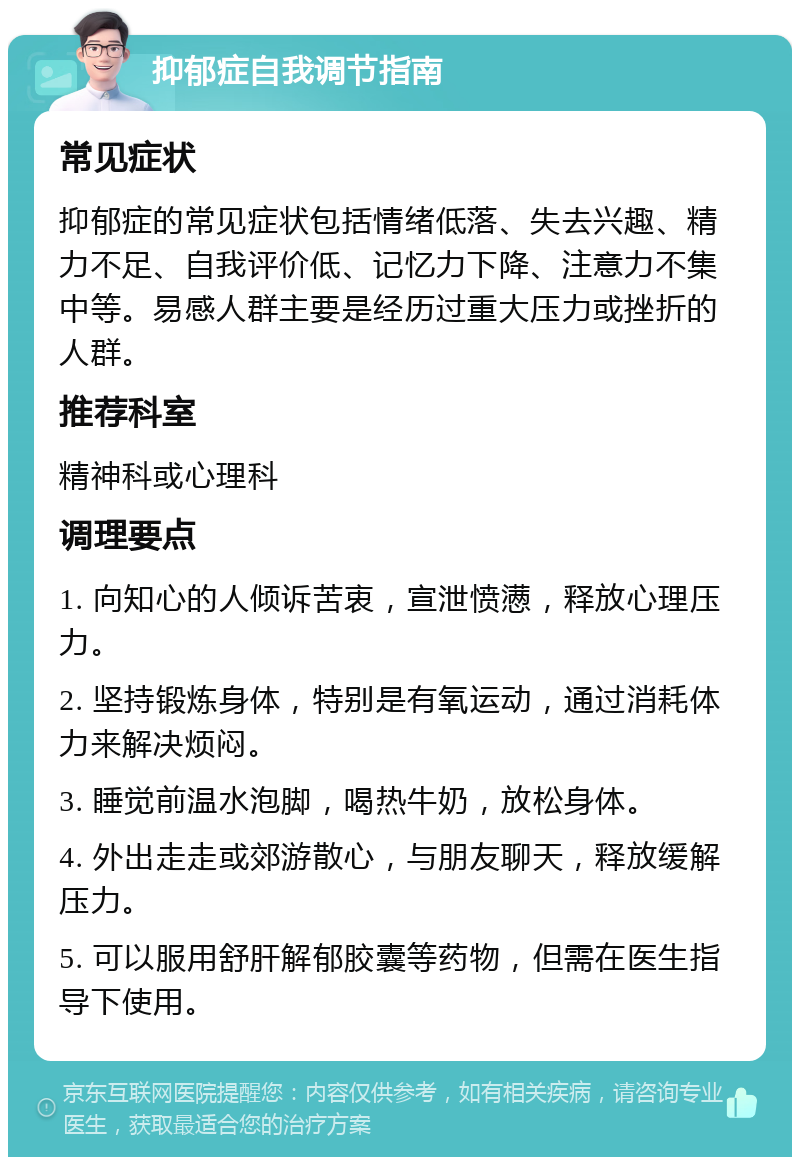 抑郁症自我调节指南 常见症状 抑郁症的常见症状包括情绪低落、失去兴趣、精力不足、自我评价低、记忆力下降、注意力不集中等。易感人群主要是经历过重大压力或挫折的人群。 推荐科室 精神科或心理科 调理要点 1. 向知心的人倾诉苦衷，宣泄愤懑，释放心理压力。 2. 坚持锻炼身体，特别是有氧运动，通过消耗体力来解决烦闷。 3. 睡觉前温水泡脚，喝热牛奶，放松身体。 4. 外出走走或郊游散心，与朋友聊天，释放缓解压力。 5. 可以服用舒肝解郁胶囊等药物，但需在医生指导下使用。