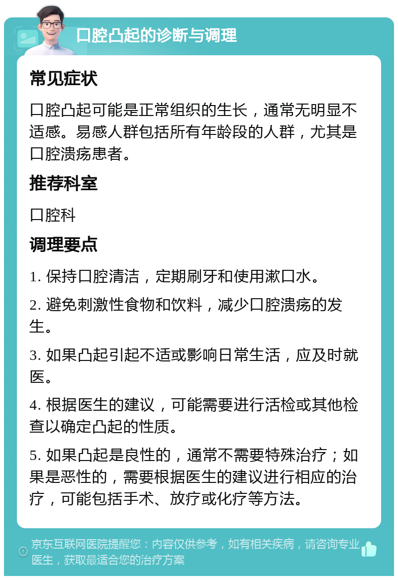 口腔凸起的诊断与调理 常见症状 口腔凸起可能是正常组织的生长，通常无明显不适感。易感人群包括所有年龄段的人群，尤其是口腔溃疡患者。 推荐科室 口腔科 调理要点 1. 保持口腔清洁，定期刷牙和使用漱口水。 2. 避免刺激性食物和饮料，减少口腔溃疡的发生。 3. 如果凸起引起不适或影响日常生活，应及时就医。 4. 根据医生的建议，可能需要进行活检或其他检查以确定凸起的性质。 5. 如果凸起是良性的，通常不需要特殊治疗；如果是恶性的，需要根据医生的建议进行相应的治疗，可能包括手术、放疗或化疗等方法。