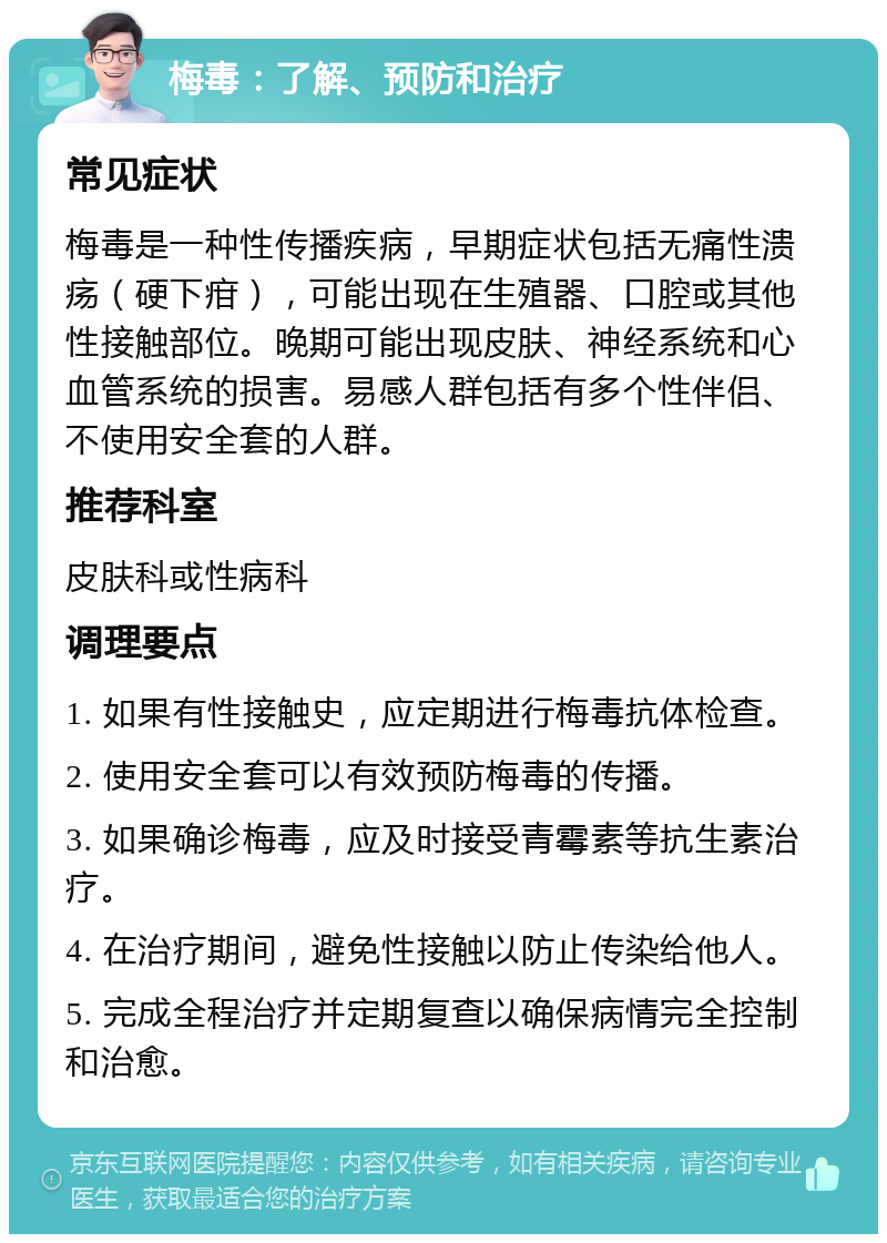 梅毒：了解、预防和治疗 常见症状 梅毒是一种性传播疾病，早期症状包括无痛性溃疡（硬下疳），可能出现在生殖器、口腔或其他性接触部位。晚期可能出现皮肤、神经系统和心血管系统的损害。易感人群包括有多个性伴侣、不使用安全套的人群。 推荐科室 皮肤科或性病科 调理要点 1. 如果有性接触史，应定期进行梅毒抗体检查。 2. 使用安全套可以有效预防梅毒的传播。 3. 如果确诊梅毒，应及时接受青霉素等抗生素治疗。 4. 在治疗期间，避免性接触以防止传染给他人。 5. 完成全程治疗并定期复查以确保病情完全控制和治愈。