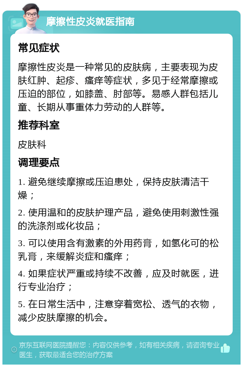 摩擦性皮炎就医指南 常见症状 摩擦性皮炎是一种常见的皮肤病，主要表现为皮肤红肿、起疹、瘙痒等症状，多见于经常摩擦或压迫的部位，如膝盖、肘部等。易感人群包括儿童、长期从事重体力劳动的人群等。 推荐科室 皮肤科 调理要点 1. 避免继续摩擦或压迫患处，保持皮肤清洁干燥； 2. 使用温和的皮肤护理产品，避免使用刺激性强的洗涤剂或化妆品； 3. 可以使用含有激素的外用药膏，如氢化可的松乳膏，来缓解炎症和瘙痒； 4. 如果症状严重或持续不改善，应及时就医，进行专业治疗； 5. 在日常生活中，注意穿着宽松、透气的衣物，减少皮肤摩擦的机会。