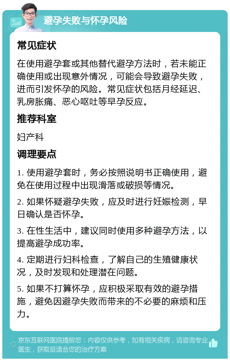 避孕失败与怀孕风险 常见症状 在使用避孕套或其他替代避孕方法时，若未能正确使用或出现意外情况，可能会导致避孕失败，进而引发怀孕的风险。常见症状包括月经延迟、乳房胀痛、恶心呕吐等早孕反应。 推荐科室 妇产科 调理要点 1. 使用避孕套时，务必按照说明书正确使用，避免在使用过程中出现滑落或破损等情况。 2. 如果怀疑避孕失败，应及时进行妊娠检测，早日确认是否怀孕。 3. 在性生活中，建议同时使用多种避孕方法，以提高避孕成功率。 4. 定期进行妇科检查，了解自己的生殖健康状况，及时发现和处理潜在问题。 5. 如果不打算怀孕，应积极采取有效的避孕措施，避免因避孕失败而带来的不必要的麻烦和压力。