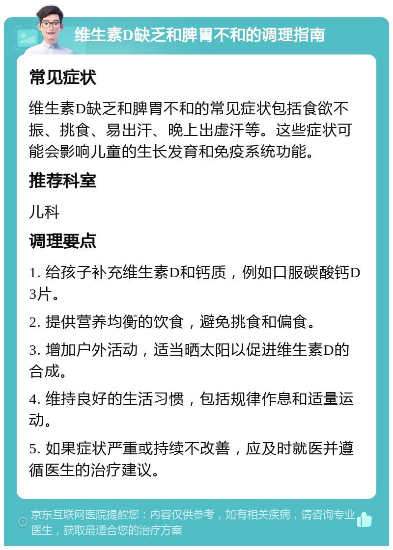 维生素D缺乏和脾胃不和的调理指南 常见症状 维生素D缺乏和脾胃不和的常见症状包括食欲不振、挑食、易出汗、晚上出虚汗等。这些症状可能会影响儿童的生长发育和免疫系统功能。 推荐科室 儿科 调理要点 1. 给孩子补充维生素D和钙质，例如口服碳酸钙D3片。 2. 提供营养均衡的饮食，避免挑食和偏食。 3. 增加户外活动，适当晒太阳以促进维生素D的合成。 4. 维持良好的生活习惯，包括规律作息和适量运动。 5. 如果症状严重或持续不改善，应及时就医并遵循医生的治疗建议。