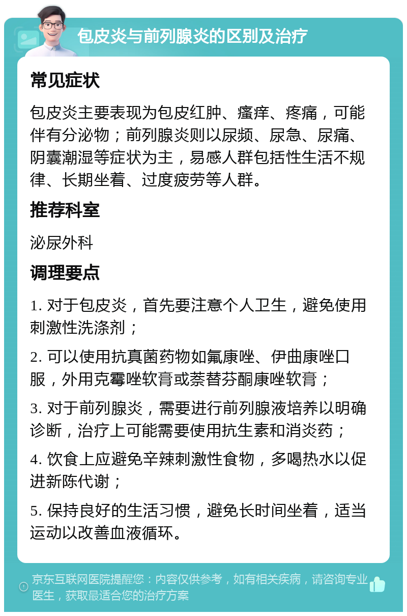 包皮炎与前列腺炎的区别及治疗 常见症状 包皮炎主要表现为包皮红肿、瘙痒、疼痛，可能伴有分泌物；前列腺炎则以尿频、尿急、尿痛、阴囊潮湿等症状为主，易感人群包括性生活不规律、长期坐着、过度疲劳等人群。 推荐科室 泌尿外科 调理要点 1. 对于包皮炎，首先要注意个人卫生，避免使用刺激性洗涤剂； 2. 可以使用抗真菌药物如氟康唑、伊曲康唑口服，外用克霉唑软膏或萘替芬酮康唑软膏； 3. 对于前列腺炎，需要进行前列腺液培养以明确诊断，治疗上可能需要使用抗生素和消炎药； 4. 饮食上应避免辛辣刺激性食物，多喝热水以促进新陈代谢； 5. 保持良好的生活习惯，避免长时间坐着，适当运动以改善血液循环。