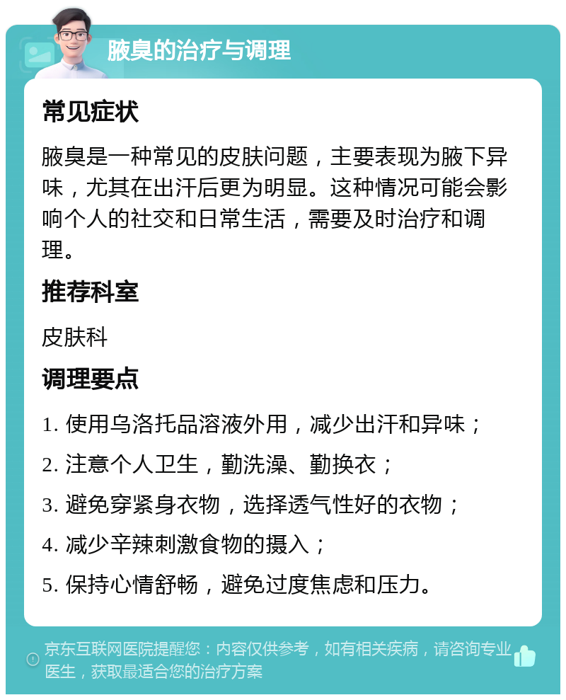 腋臭的治疗与调理 常见症状 腋臭是一种常见的皮肤问题，主要表现为腋下异味，尤其在出汗后更为明显。这种情况可能会影响个人的社交和日常生活，需要及时治疗和调理。 推荐科室 皮肤科 调理要点 1. 使用乌洛托品溶液外用，减少出汗和异味； 2. 注意个人卫生，勤洗澡、勤换衣； 3. 避免穿紧身衣物，选择透气性好的衣物； 4. 减少辛辣刺激食物的摄入； 5. 保持心情舒畅，避免过度焦虑和压力。