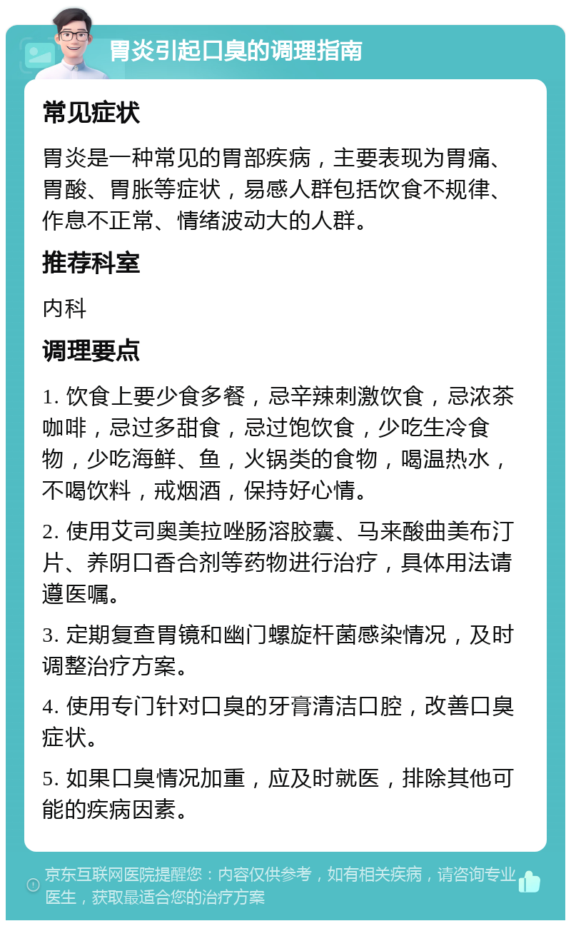 胃炎引起口臭的调理指南 常见症状 胃炎是一种常见的胃部疾病，主要表现为胃痛、胃酸、胃胀等症状，易感人群包括饮食不规律、作息不正常、情绪波动大的人群。 推荐科室 内科 调理要点 1. 饮食上要少食多餐，忌辛辣刺激饮食，忌浓茶咖啡，忌过多甜食，忌过饱饮食，少吃生冷食物，少吃海鲜、鱼，火锅类的食物，喝温热水，不喝饮料，戒烟酒，保持好心情。 2. 使用艾司奥美拉唑肠溶胶囊、马来酸曲美布汀片、养阴口香合剂等药物进行治疗，具体用法请遵医嘱。 3. 定期复查胃镜和幽门螺旋杆菌感染情况，及时调整治疗方案。 4. 使用专门针对口臭的牙膏清洁口腔，改善口臭症状。 5. 如果口臭情况加重，应及时就医，排除其他可能的疾病因素。