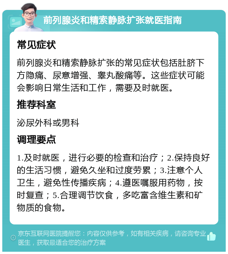 前列腺炎和精索静脉扩张就医指南 常见症状 前列腺炎和精索静脉扩张的常见症状包括肚脐下方隐痛、尿意增强、睾丸酸痛等。这些症状可能会影响日常生活和工作，需要及时就医。 推荐科室 泌尿外科或男科 调理要点 1.及时就医，进行必要的检查和治疗；2.保持良好的生活习惯，避免久坐和过度劳累；3.注意个人卫生，避免性传播疾病；4.遵医嘱服用药物，按时复查；5.合理调节饮食，多吃富含维生素和矿物质的食物。