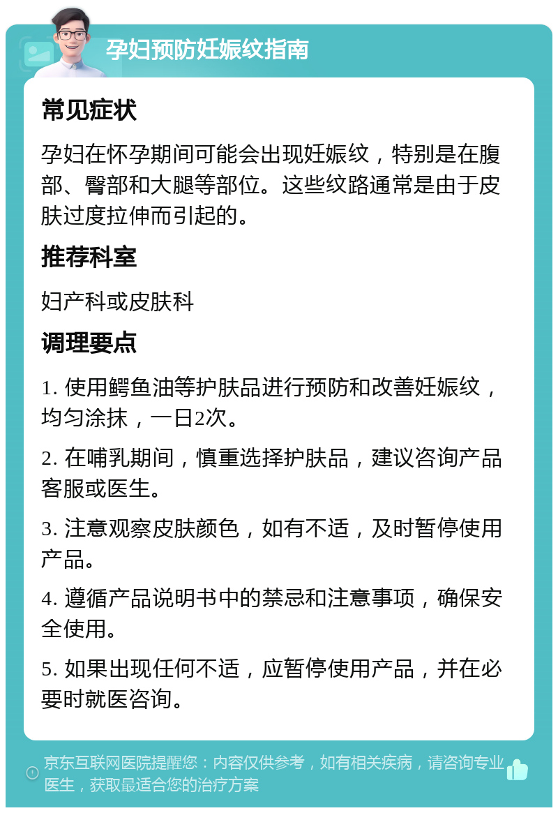 孕妇预防妊娠纹指南 常见症状 孕妇在怀孕期间可能会出现妊娠纹，特别是在腹部、臀部和大腿等部位。这些纹路通常是由于皮肤过度拉伸而引起的。 推荐科室 妇产科或皮肤科 调理要点 1. 使用鳄鱼油等护肤品进行预防和改善妊娠纹，均匀涂抹，一日2次。 2. 在哺乳期间，慎重选择护肤品，建议咨询产品客服或医生。 3. 注意观察皮肤颜色，如有不适，及时暂停使用产品。 4. 遵循产品说明书中的禁忌和注意事项，确保安全使用。 5. 如果出现任何不适，应暂停使用产品，并在必要时就医咨询。