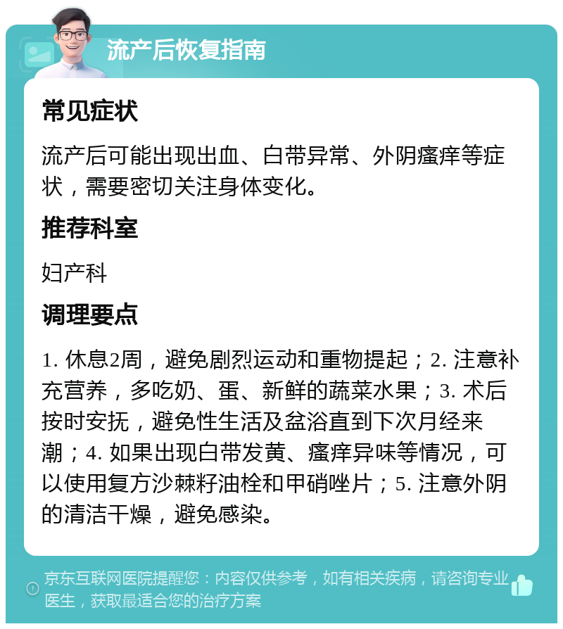 流产后恢复指南 常见症状 流产后可能出现出血、白带异常、外阴瘙痒等症状，需要密切关注身体变化。 推荐科室 妇产科 调理要点 1. 休息2周，避免剧烈运动和重物提起；2. 注意补充营养，多吃奶、蛋、新鲜的蔬菜水果；3. 术后按时安抚，避免性生活及盆浴直到下次月经来潮；4. 如果出现白带发黄、瘙痒异味等情况，可以使用复方沙棘籽油栓和甲硝唑片；5. 注意外阴的清洁干燥，避免感染。