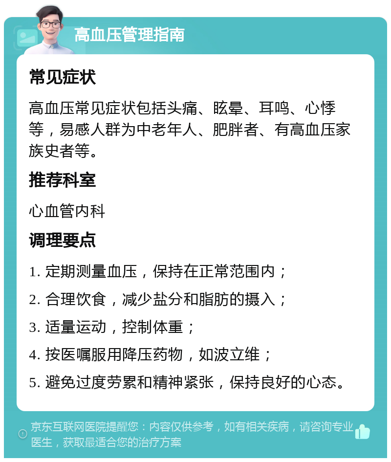 高血压管理指南 常见症状 高血压常见症状包括头痛、眩晕、耳鸣、心悸等，易感人群为中老年人、肥胖者、有高血压家族史者等。 推荐科室 心血管内科 调理要点 1. 定期测量血压，保持在正常范围内； 2. 合理饮食，减少盐分和脂肪的摄入； 3. 适量运动，控制体重； 4. 按医嘱服用降压药物，如波立维； 5. 避免过度劳累和精神紧张，保持良好的心态。