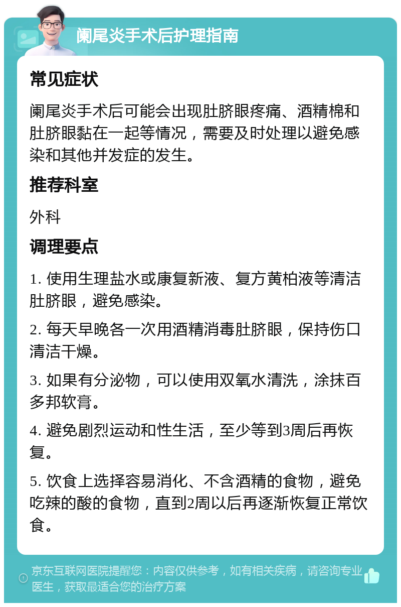 阑尾炎手术后护理指南 常见症状 阑尾炎手术后可能会出现肚脐眼疼痛、酒精棉和肚脐眼黏在一起等情况，需要及时处理以避免感染和其他并发症的发生。 推荐科室 外科 调理要点 1. 使用生理盐水或康复新液、复方黄柏液等清洁肚脐眼，避免感染。 2. 每天早晚各一次用酒精消毒肚脐眼，保持伤口清洁干燥。 3. 如果有分泌物，可以使用双氧水清洗，涂抹百多邦软膏。 4. 避免剧烈运动和性生活，至少等到3周后再恢复。 5. 饮食上选择容易消化、不含酒精的食物，避免吃辣的酸的食物，直到2周以后再逐渐恢复正常饮食。