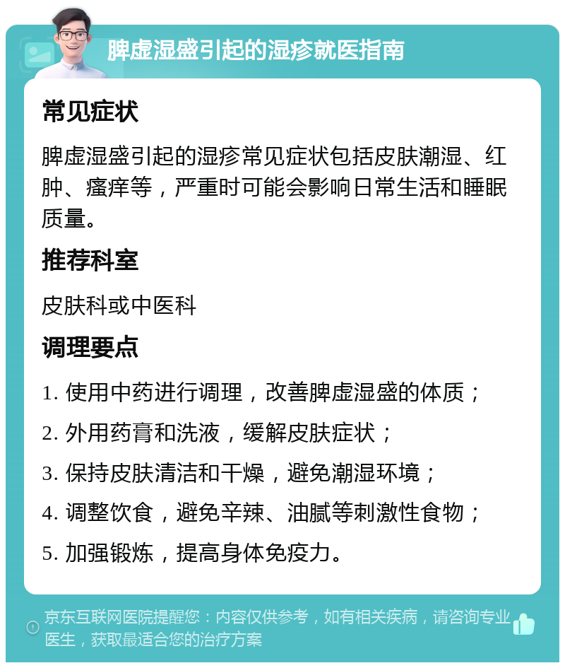 脾虚湿盛引起的湿疹就医指南 常见症状 脾虚湿盛引起的湿疹常见症状包括皮肤潮湿、红肿、瘙痒等，严重时可能会影响日常生活和睡眠质量。 推荐科室 皮肤科或中医科 调理要点 1. 使用中药进行调理，改善脾虚湿盛的体质； 2. 外用药膏和洗液，缓解皮肤症状； 3. 保持皮肤清洁和干燥，避免潮湿环境； 4. 调整饮食，避免辛辣、油腻等刺激性食物； 5. 加强锻炼，提高身体免疫力。