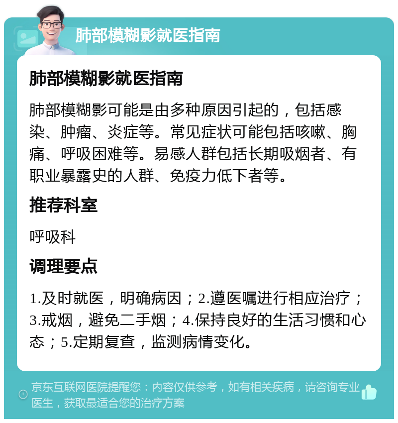 肺部模糊影就医指南 肺部模糊影就医指南 肺部模糊影可能是由多种原因引起的，包括感染、肿瘤、炎症等。常见症状可能包括咳嗽、胸痛、呼吸困难等。易感人群包括长期吸烟者、有职业暴露史的人群、免疫力低下者等。 推荐科室 呼吸科 调理要点 1.及时就医，明确病因；2.遵医嘱进行相应治疗；3.戒烟，避免二手烟；4.保持良好的生活习惯和心态；5.定期复查，监测病情变化。