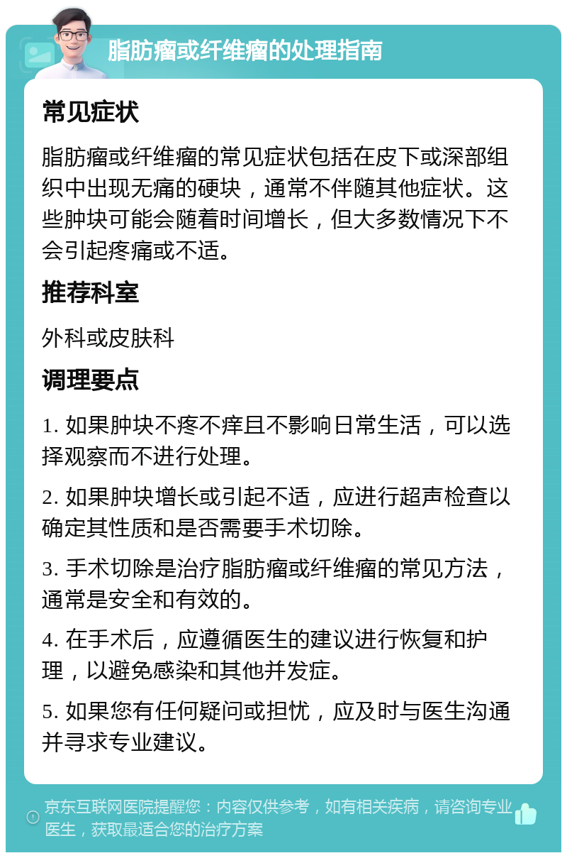 脂肪瘤或纤维瘤的处理指南 常见症状 脂肪瘤或纤维瘤的常见症状包括在皮下或深部组织中出现无痛的硬块，通常不伴随其他症状。这些肿块可能会随着时间增长，但大多数情况下不会引起疼痛或不适。 推荐科室 外科或皮肤科 调理要点 1. 如果肿块不疼不痒且不影响日常生活，可以选择观察而不进行处理。 2. 如果肿块增长或引起不适，应进行超声检查以确定其性质和是否需要手术切除。 3. 手术切除是治疗脂肪瘤或纤维瘤的常见方法，通常是安全和有效的。 4. 在手术后，应遵循医生的建议进行恢复和护理，以避免感染和其他并发症。 5. 如果您有任何疑问或担忧，应及时与医生沟通并寻求专业建议。